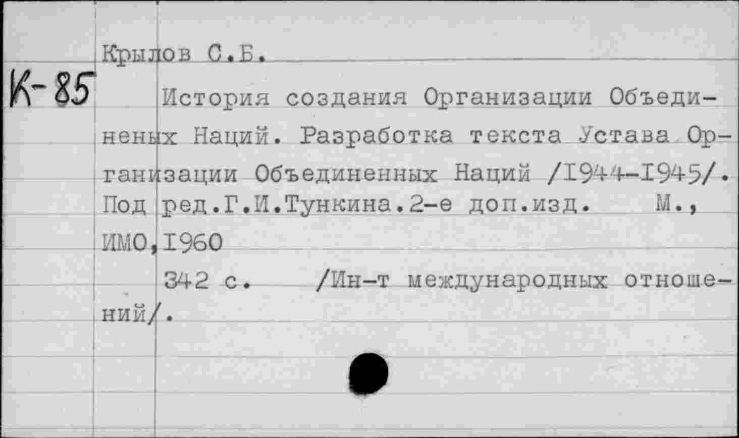 ﻿(Кры1	■ 10 в С. П .					
05	История создания Организации Объеди-
{нень	х Наций. Разработка текста Устава Ор-
—1тан&	:зации Объединенных Наций /194'4-1945/•
Под	ред,Г.И.Тункина.2-е доп.изд.	М.,
: ИМО	1960
	342 с.	/Ин-т международных отноше-
НИЙ/	